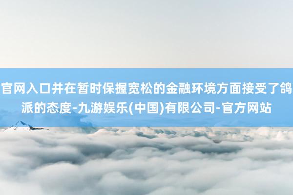 官网入口并在暂时保握宽松的金融环境方面接受了鸽派的态度-九游娱乐(中国)有限公司-官方网站