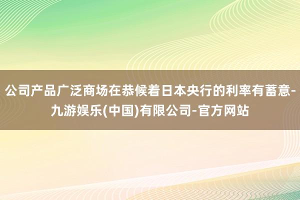 公司产品广泛商场在恭候着日本央行的利率有蓄意-九游娱乐(中国)有限公司-官方网站