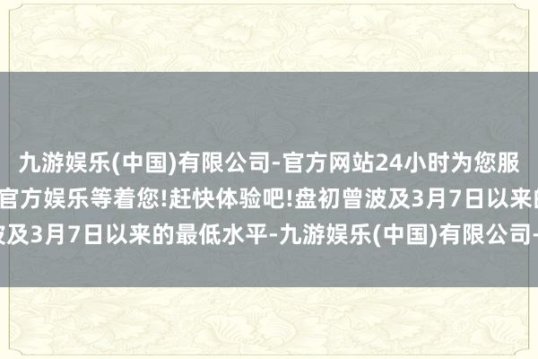 九游娱乐(中国)有限公司-官方网站24小时为您服务!更多精彩活动在正规官方娱乐等着您!赶快体验吧!盘初曾波及3月7日以来的最低水平-九游娱乐(中国)有限公司-官方网站