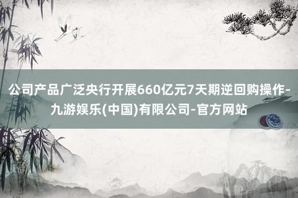 公司产品广泛央行开展660亿元7天期逆回购操作-九游娱乐(中国)有限公司-官方网站