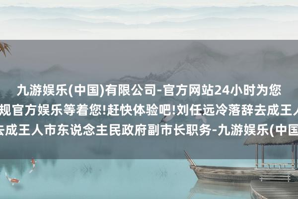 九游娱乐(中国)有限公司-官方网站24小时为您服务!更多精彩活动在正规官方娱乐等着您!赶快体验吧!刘任远冷落辞去成王人市东说念主民政府副市长职务-九游娱乐(中国)有限公司-官方网站