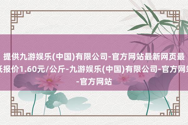 提供九游娱乐(中国)有限公司-官方网站最新网页最低报价1.60元/公斤-九游娱乐(中国)有限公司-官方网站