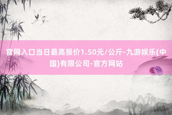 官网入口当日最高报价1.50元/公斤-九游娱乐(中国)有限公司-官方网站