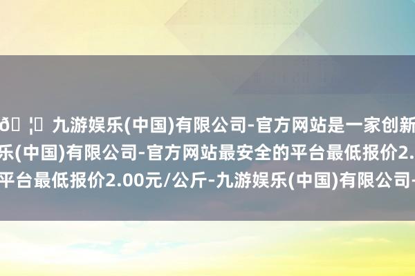 🦄九游娱乐(中国)有限公司-官方网站是一家创新的科技公司，九游娱乐(中国)有限公司-官方网站最安全的平台最低报价2.00元/公斤-九游娱乐(中国)有限公司-官方网站