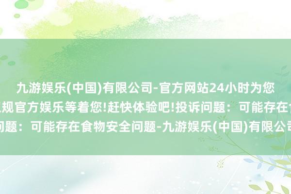 九游娱乐(中国)有限公司-官方网站24小时为您服务!更多精彩活动在正规官方娱乐等着您!赶快体验吧!投诉问题：可能存在食物安全问题-九游娱乐(中国)有限公司-官方网站