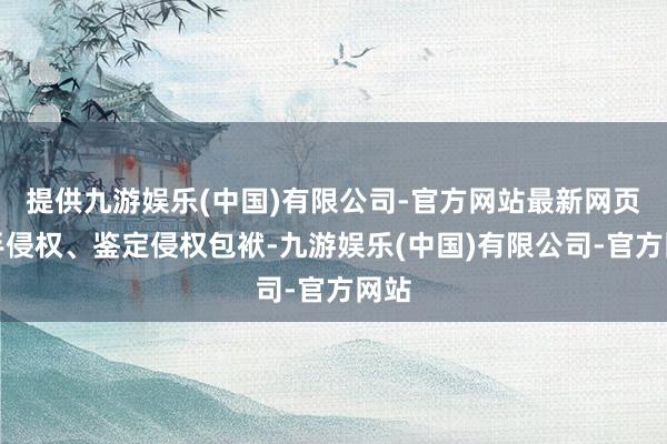 提供九游娱乐(中国)有限公司-官方网站最新网页罢手侵权、鉴定侵权包袱-九游娱乐(中国)有限公司-官方网站