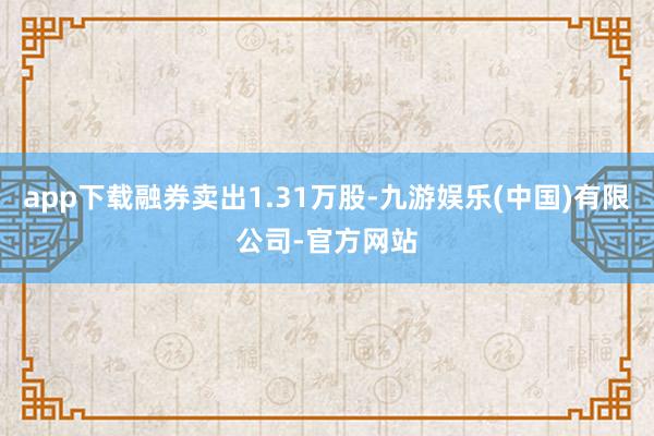 app下载融券卖出1.31万股-九游娱乐(中国)有限公司-官方网站