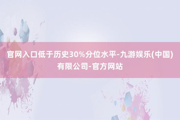 官网入口低于历史30%分位水平-九游娱乐(中国)有限公司-官方网站