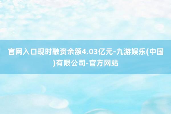 官网入口现时融资余额4.03亿元-九游娱乐(中国)有限公司-官方网站