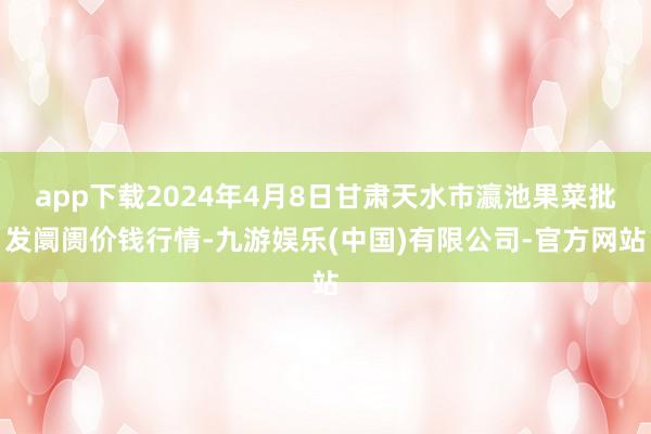 app下载2024年4月8日甘肃天水市瀛池果菜批发阛阓价钱行情-九游娱乐(中国)有限公司-官方网站