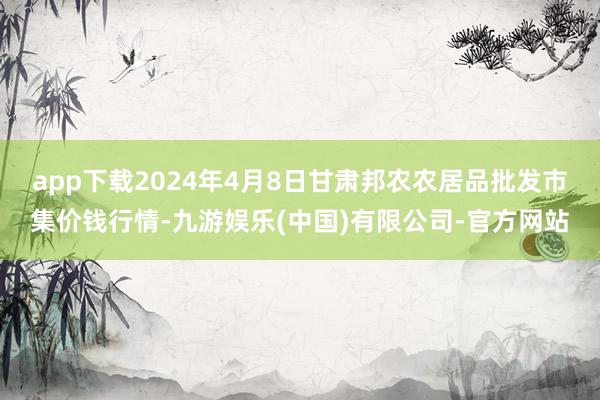 app下载2024年4月8日甘肃邦农农居品批发市集价钱行情-九游娱乐(中国)有限公司-官方网站