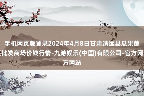 手机网页版登录2024年4月8日甘肃靖远县瓜果蔬菜批发商场价钱行情-九游娱乐(中国)有限公司-官方网站