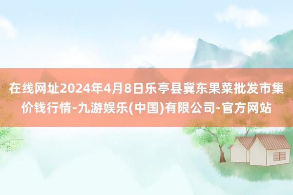 在线网址2024年4月8日乐亭县冀东果菜批发市集价钱行情-九游娱乐(中国)有限公司-官方网站