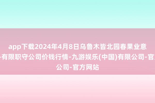 app下载2024年4月8日乌鲁木皆北园春果业意象惩办有限职守公司价钱行情-九游娱乐(中国)有限公司-官方网站