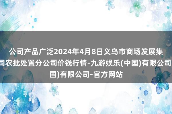 公司产品广泛2024年4月8日义乌市商场发展集团有限公司农批处置分公司价钱行情-九游娱乐(中国)有限公司-官方网站