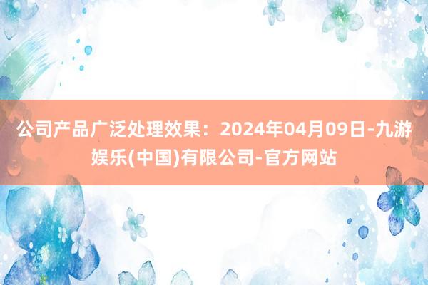 公司产品广泛处理效果：2024年04月09日-九游娱乐(中国)有限公司-官方网站