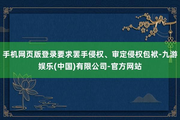 手机网页版登录要求罢手侵权、审定侵权包袱-九游娱乐(中国)有限公司-官方网站