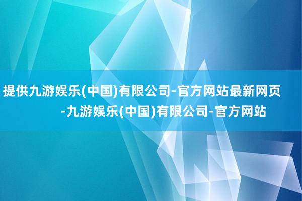 提供九游娱乐(中国)有限公司-官方网站最新网页            -九游娱乐(中国)有限公司-官方网站