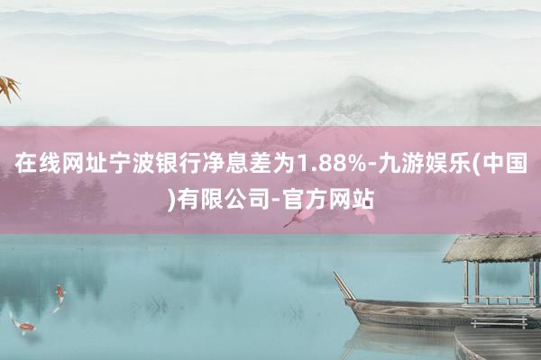 在线网址宁波银行净息差为1.88%-九游娱乐(中国)有限公司-官方网站