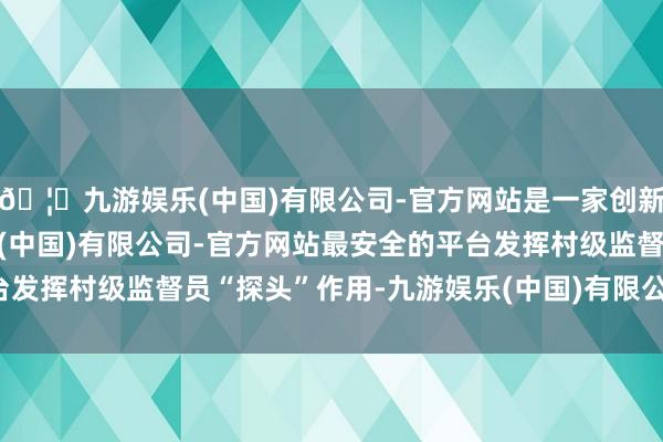 🦄九游娱乐(中国)有限公司-官方网站是一家创新的科技公司，九游娱乐(中国)有限公司-官方网站最安全的平台发挥村级监督员“探头”作用-九游娱乐(中国)有限公司-官方网站