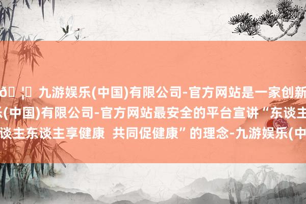 🦄九游娱乐(中国)有限公司-官方网站是一家创新的科技公司，九游娱乐(中国)有限公司-官方网站最安全的平台宣讲“东谈主东谈主享健康  共同促健康”的理念-九游娱乐(中国)有限公司-官方网站