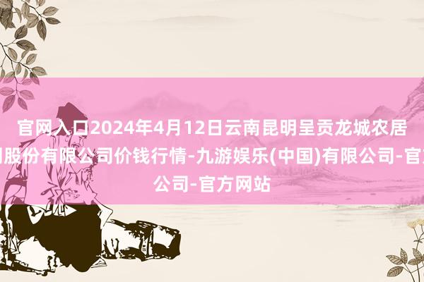 官网入口2024年4月12日云南昆明呈贡龙城农居品揣测股份有限公司价钱行情-九游娱乐(中国)有限公司-官方网站