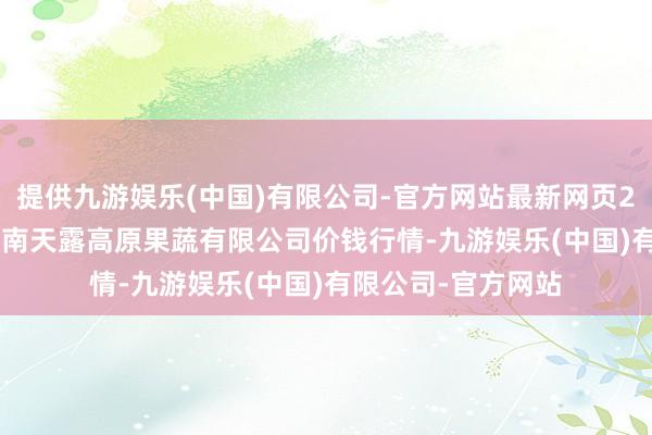 提供九游娱乐(中国)有限公司-官方网站最新网页2024年4月12日云南天露高原果蔬有限公司价钱行情-九游娱乐(中国)有限公司-官方网站