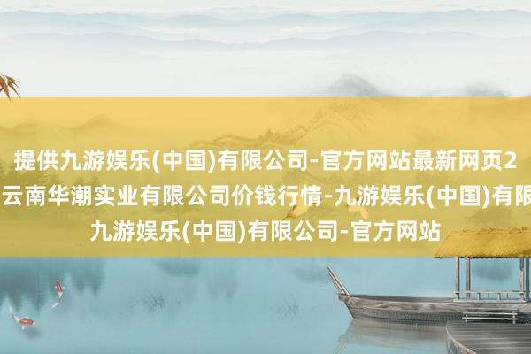 提供九游娱乐(中国)有限公司-官方网站最新网页2024年4月12日云南华潮实业有限公司价钱行情-九游娱乐(中国)有限公司-官方网站