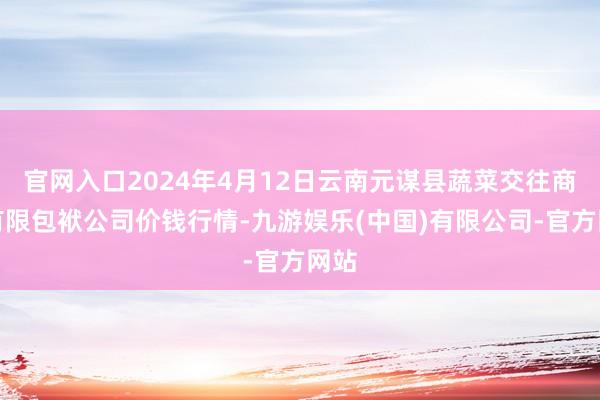 官网入口2024年4月12日云南元谋县蔬菜交往商场有限包袱公司价钱行情-九游娱乐(中国)有限公司-官方网站