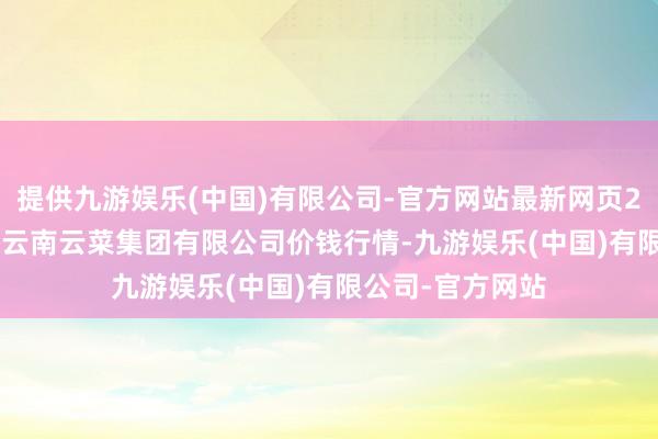 提供九游娱乐(中国)有限公司-官方网站最新网页2024年4月12日云南云菜集团有限公司价钱行情-九游娱乐(中国)有限公司-官方网站