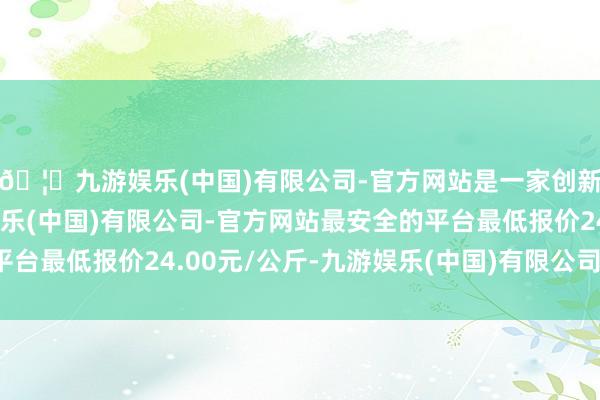 🦄九游娱乐(中国)有限公司-官方网站是一家创新的科技公司，九游娱乐(中国)有限公司-官方网站最安全的平台最低报价24.00元/公斤-九游娱乐(中国)有限公司-官方网站