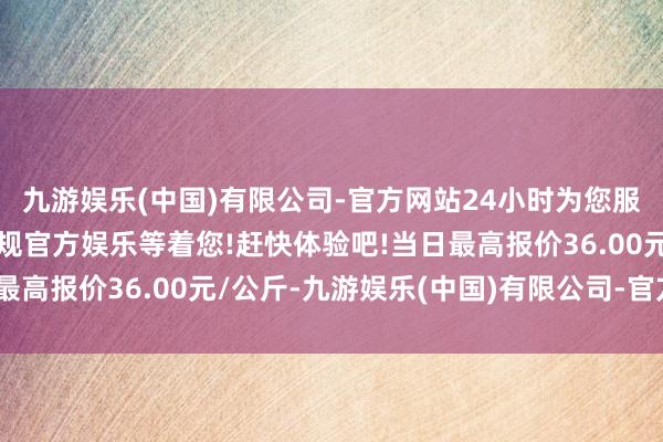 九游娱乐(中国)有限公司-官方网站24小时为您服务!更多精彩活动在正规官方娱乐等着您!赶快体验吧!当日最高报价36.00元/公斤-九游娱乐(中国)有限公司-官方网站