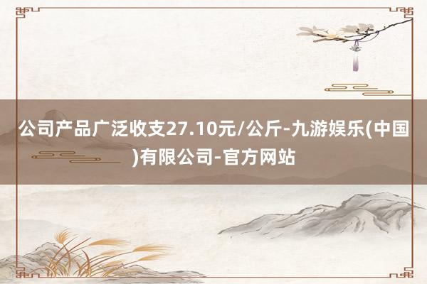 公司产品广泛收支27.10元/公斤-九游娱乐(中国)有限公司-官方网站