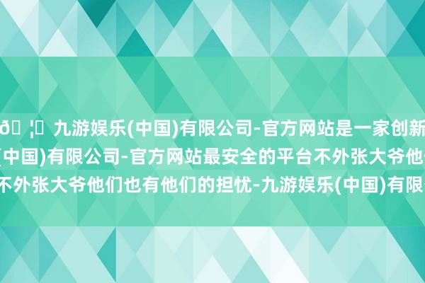 🦄九游娱乐(中国)有限公司-官方网站是一家创新的科技公司，九游娱乐(中国)有限公司-官方网站最安全的平台不外张大爷他们也有他们的担忧-九游娱乐(中国)有限公司-官方网站