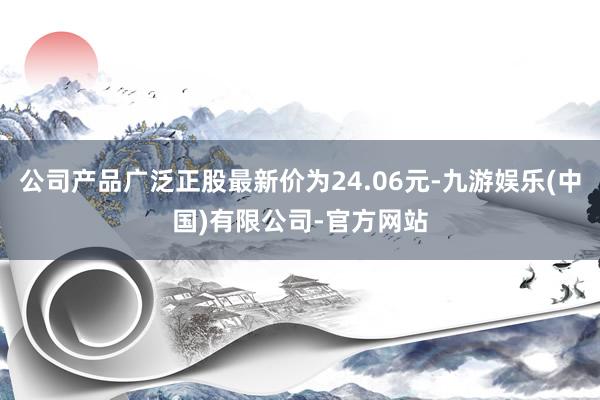 公司产品广泛正股最新价为24.06元-九游娱乐(中国)有限公司-官方网站