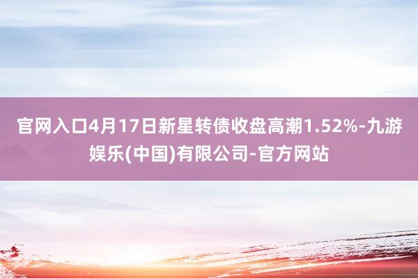 官网入口4月17日新星转债收盘高潮1.52%-九游娱乐(中国)有限公司-官方网站