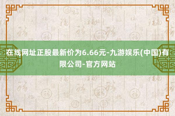 在线网址正股最新价为6.66元-九游娱乐(中国)有限公司-官方网站