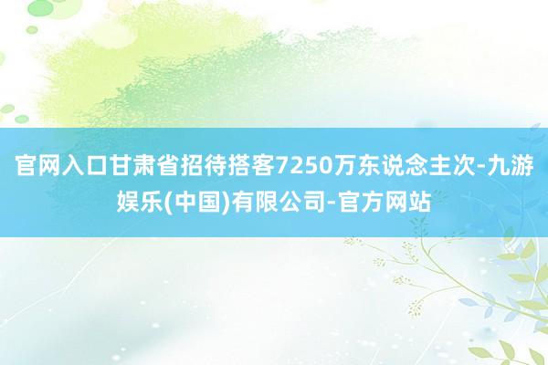 官网入口甘肃省招待搭客7250万东说念主次-九游娱乐(中国)有限公司-官方网站