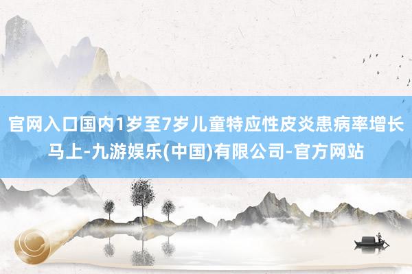 官网入口国内1岁至7岁儿童特应性皮炎患病率增长马上-九游娱乐(中国)有限公司-官方网站