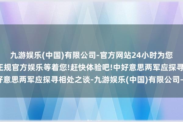 九游娱乐(中国)有限公司-官方网站24小时为您服务!更多精彩活动在正规官方娱乐等着您!赶快体验吧!中好意思两军应探寻相处之谈-九游娱乐(中国)有限公司-官方网站