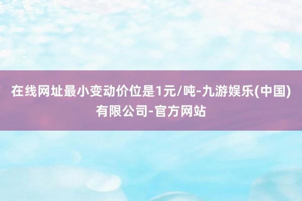 在线网址最小变动价位是1元/吨-九游娱乐(中国)有限公司-官方网站