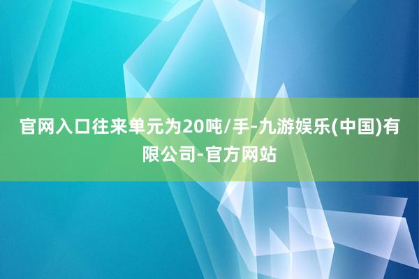 官网入口往来单元为20吨/手-九游娱乐(中国)有限公司-官方网站