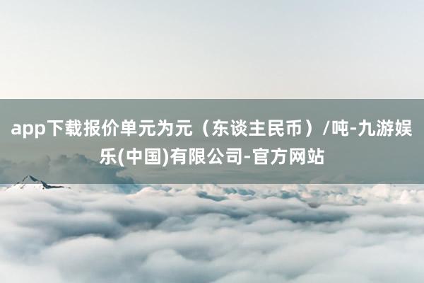 app下载报价单元为元（东谈主民币）/吨-九游娱乐(中国)有限公司-官方网站