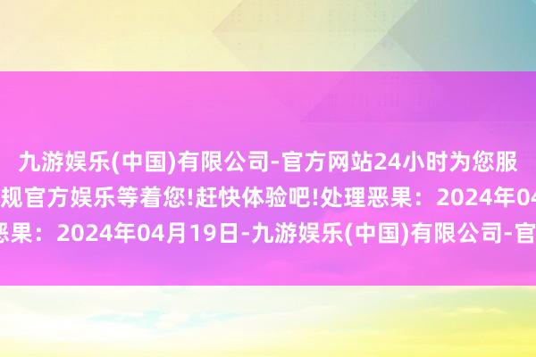 九游娱乐(中国)有限公司-官方网站24小时为您服务!更多精彩活动在正规官方娱乐等着您!赶快体验吧!处理恶果：2024年04月19日-九游娱乐(中国)有限公司-官方网站