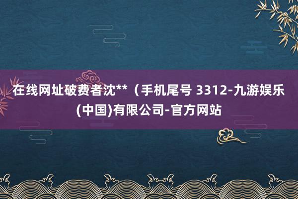 在线网址破费者沈**（手机尾号 3312-九游娱乐(中国)有限公司-官方网站