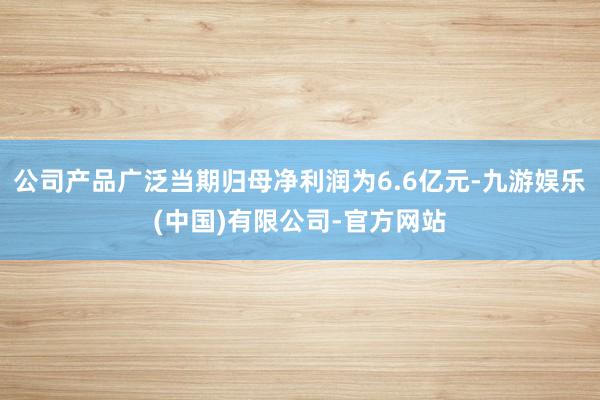 公司产品广泛当期归母净利润为6.6亿元-九游娱乐(中国)有限公司-官方网站