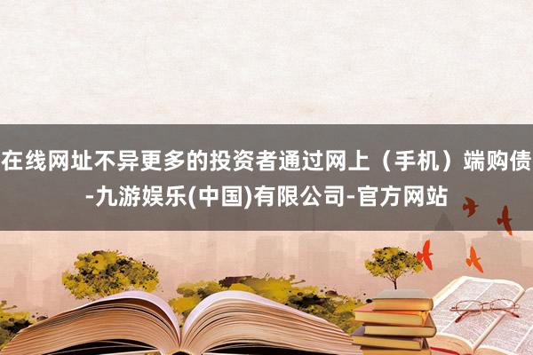 在线网址不异更多的投资者通过网上（手机）端购债-九游娱乐(中国)有限公司-官方网站