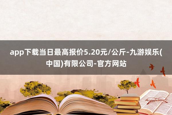 app下载当日最高报价5.20元/公斤-九游娱乐(中国)有限公司-官方网站