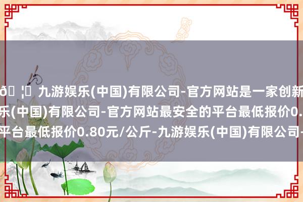 🦄九游娱乐(中国)有限公司-官方网站是一家创新的科技公司，九游娱乐(中国)有限公司-官方网站最安全的平台最低报价0.80元/公斤-九游娱乐(中国)有限公司-官方网站