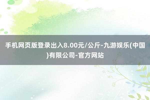 手机网页版登录出入8.00元/公斤-九游娱乐(中国)有限公司-官方网站